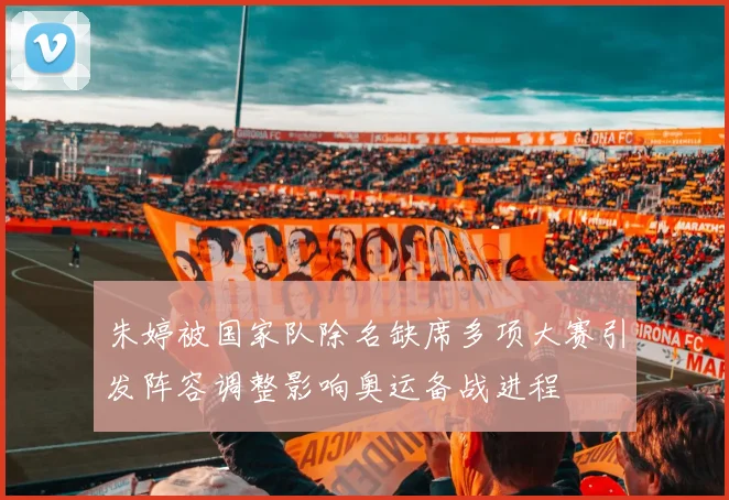 朱婷被国家队除名缺席多项大赛引发阵容调整影响奥运备战进程