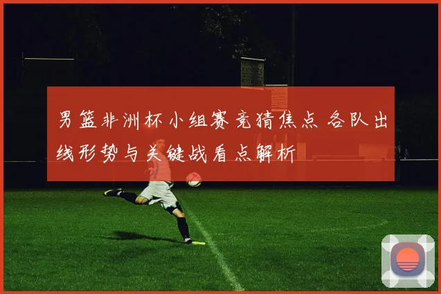 男篮非洲杯小组赛竞猜焦点 各队出线形势与关键战看点解析