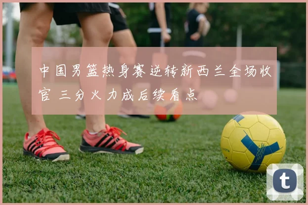 中国男篮热身赛逆转新西兰全场收官 三分火力成后续看点