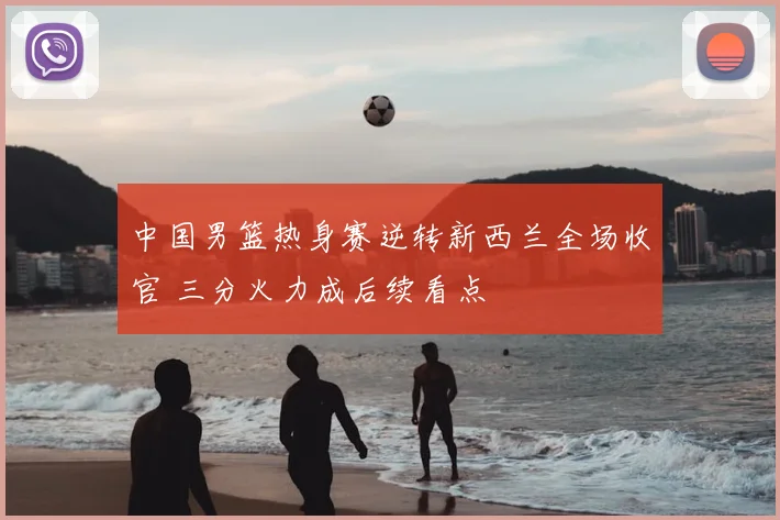 中国男篮热身赛逆转新西兰全场收官 三分火力成后续看点