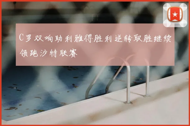 C罗双响助利雅得胜利逆转取胜继续领跑沙特联赛