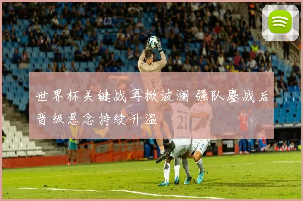 世界杯关键战再掀波澜 强队鏖战后晋级悬念持续升温