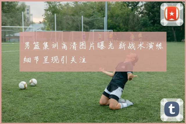 男篮集训高清图片曝光 新战术演练细节呈现引关注