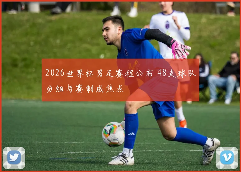 2026世界杯男足赛程公布 48支球队分组与赛制成焦点