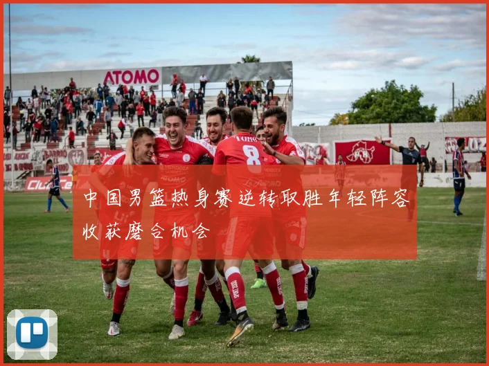 中国男篮热身赛逆转取胜年轻阵容收获磨合机会