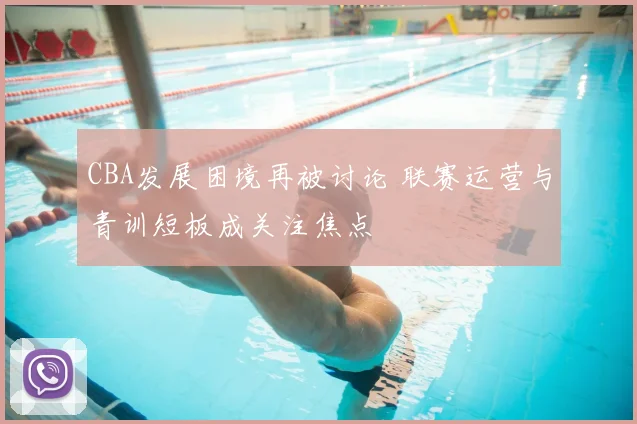 CBA发展困境再被讨论 联赛运营与青训短板成关注焦点