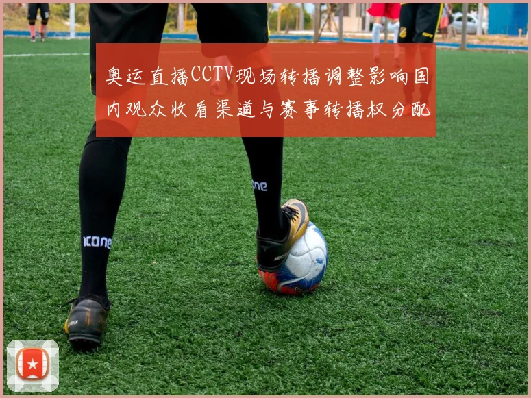 奥运直播CCTV现场转播调整影响国内观众收看渠道与赛事转播权分配