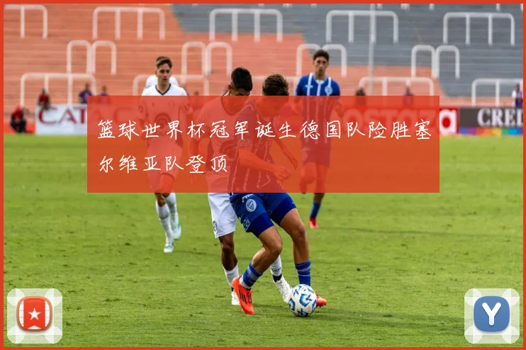 篮球世界杯冠军诞生德国队险胜塞尔维亚队登顶