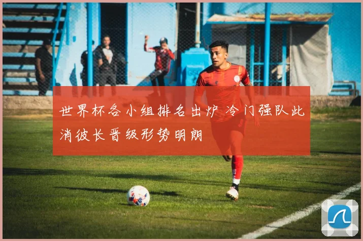 世界杯各小组排名出炉 冷门强队此消彼长晋级形势明朗