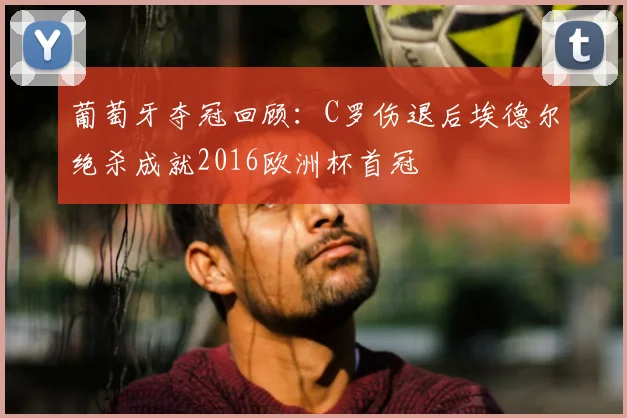 葡萄牙夺冠回顾：C罗伤退后埃德尔绝杀成就2016欧洲杯首冠