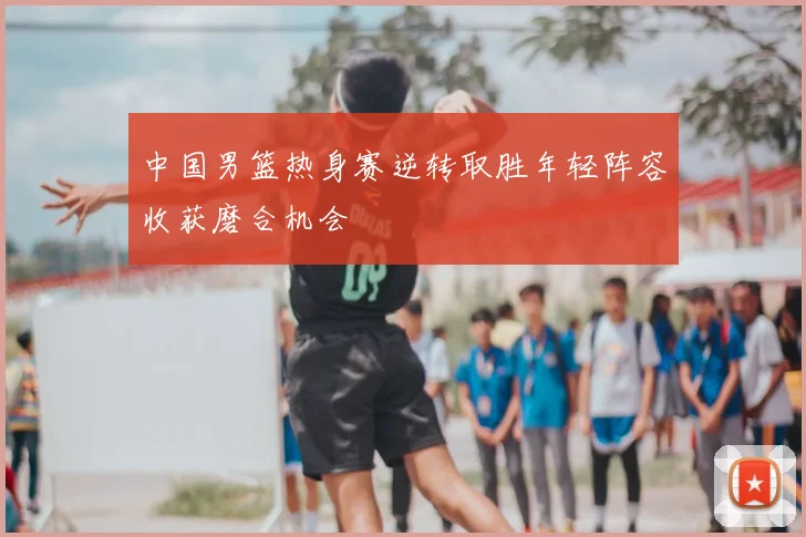 中国男篮热身赛逆转取胜年轻阵容收获磨合机会