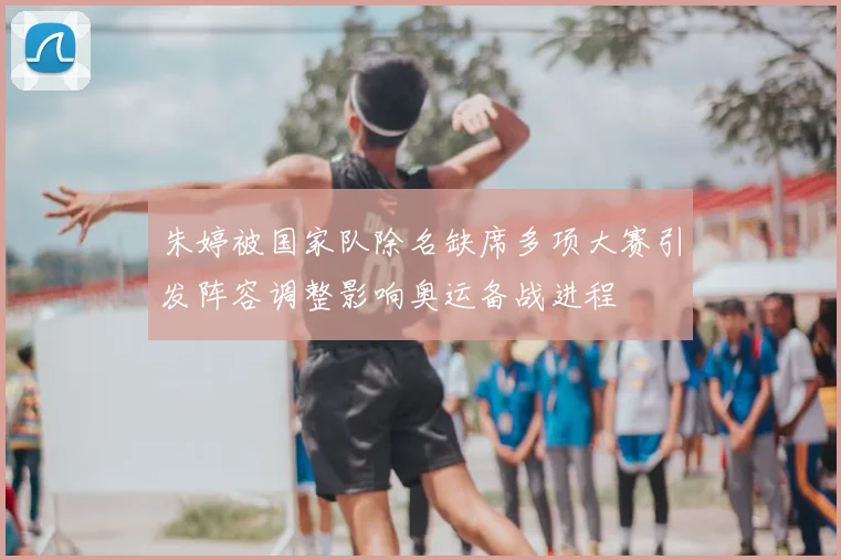 朱婷被国家队除名缺席多项大赛引发阵容调整影响奥运备战进程