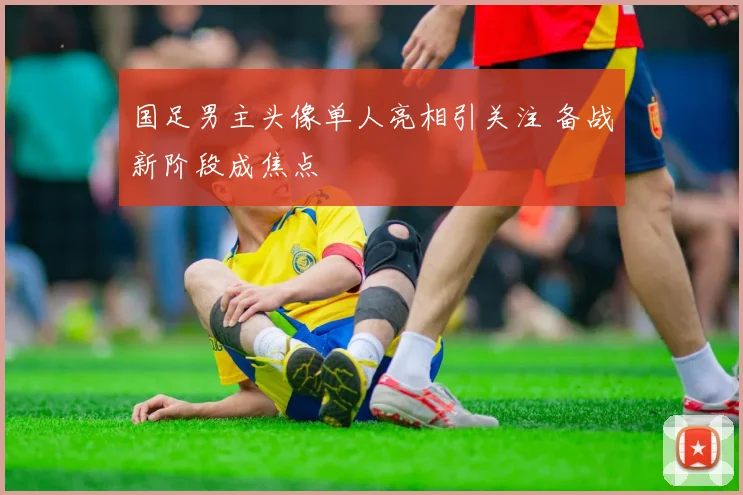 国足男主头像单人亮相引关注 备战新阶段成焦点