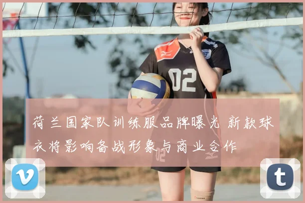 荷兰国家队训练服品牌曝光 新款球衣将影响备战形象与商业合作