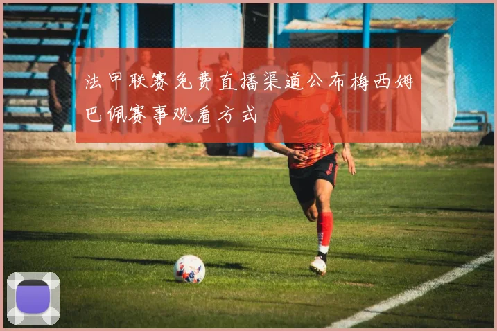 法甲联赛免费直播渠道公布梅西姆巴佩赛事观看方式