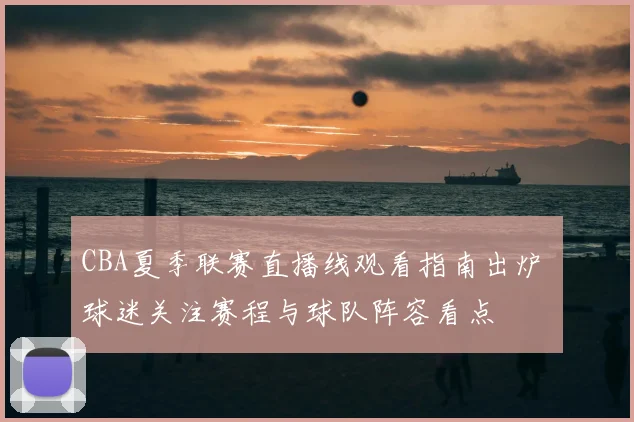 CBA夏季联赛直播线观看指南出炉 球迷关注赛程与球队阵容看点