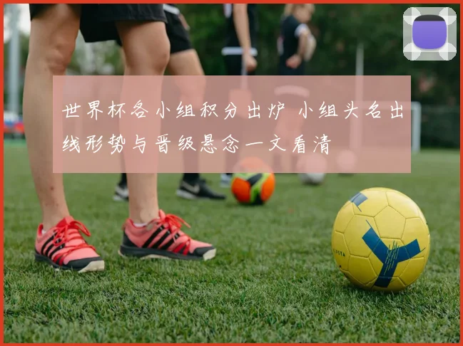 世界杯各小组积分出炉 小组头名出线形势与晋级悬念一文看清