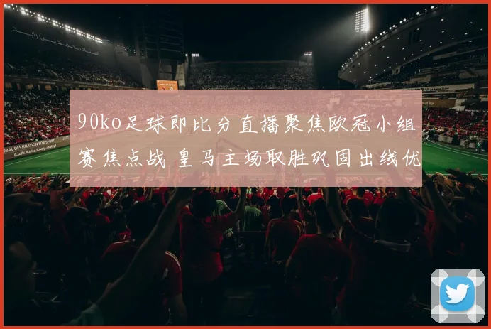 90ko足球即比分直播聚焦欧冠小组赛焦点战 皇马主场取胜巩固出线优势