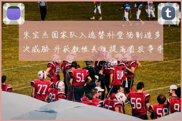 朱宝杰国家队入选替补登场制造多次威胁 并获教练关注提高首发争夺可能性