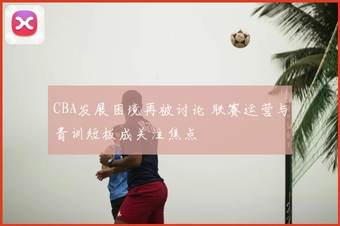 CBA发展困境再被讨论 联赛运营与青训短板成关注焦点