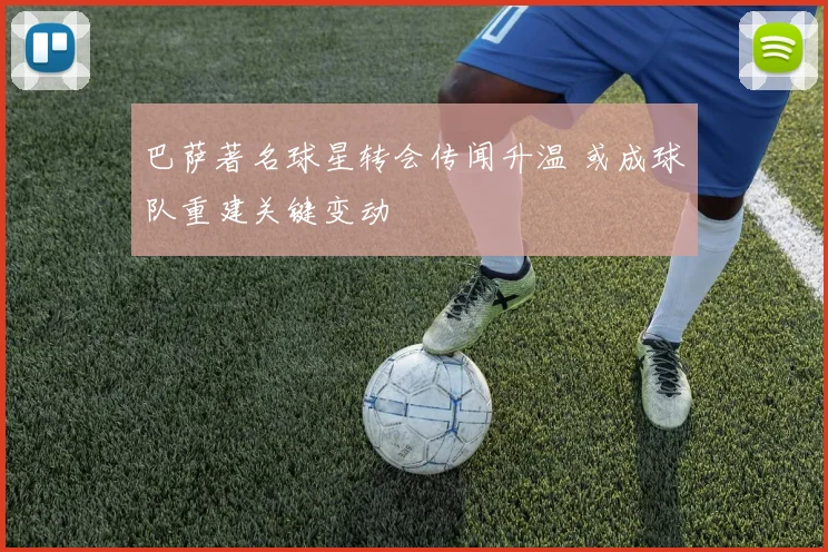 巴萨著名球星转会传闻升温 或成球队重建关键变动