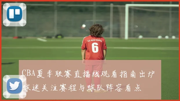 CBA夏季联赛直播线观看指南出炉 球迷关注赛程与球队阵容看点