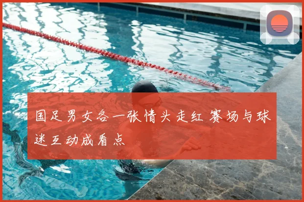 国足男女各一张情头走红 赛场与球迷互动成看点