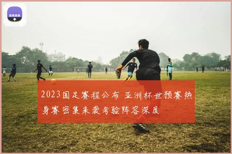 2023国足赛程公布 亚洲杯世预赛热身赛密集来袭考验阵容深度