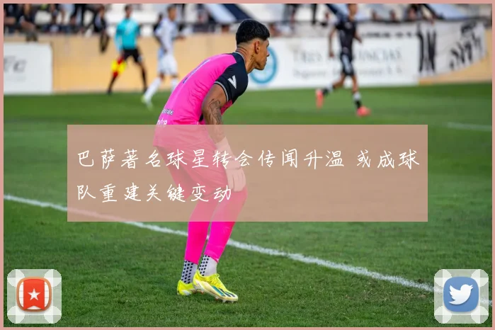 巴萨著名球星转会传闻升温 或成球队重建关键变动