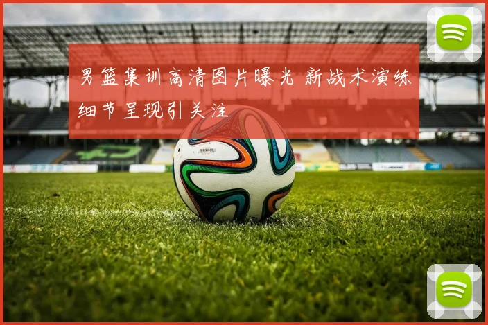 男篮集训高清图片曝光 新战术演练细节呈现引关注