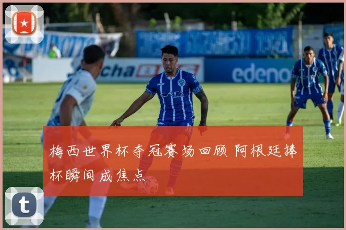 梅西世界杯夺冠赛场回顾 阿根廷捧杯瞬间成焦点