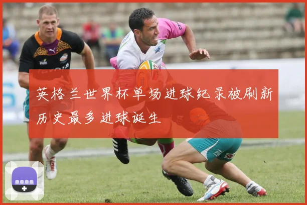 英格兰世界杯单场进球纪录被刷新历史最多进球诞生