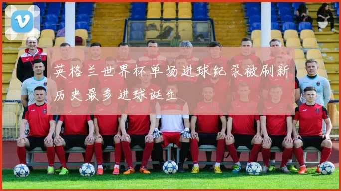 英格兰世界杯单场进球纪录被刷新历史最多进球诞生