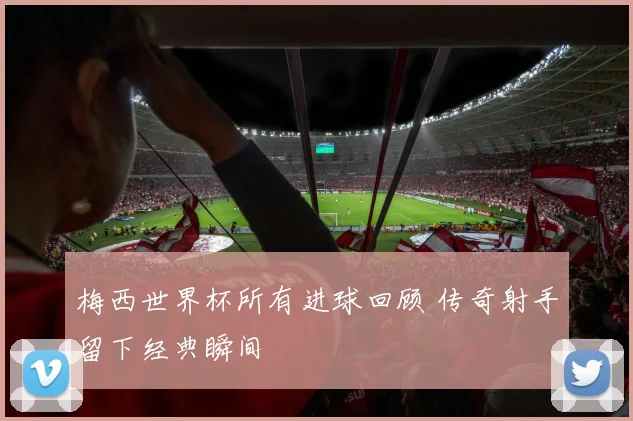 梅西世界杯所有进球回顾 传奇射手留下经典瞬间