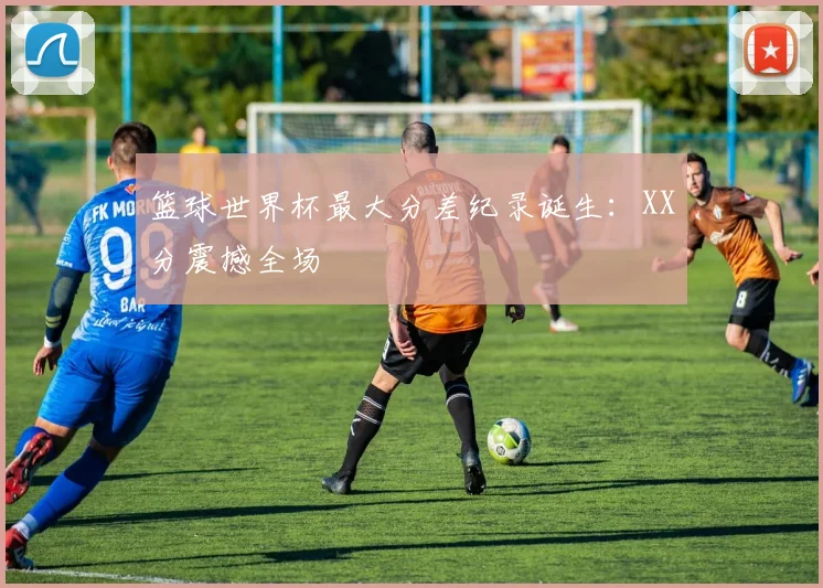 篮球世界杯最大分差纪录诞生：XX分震撼全场