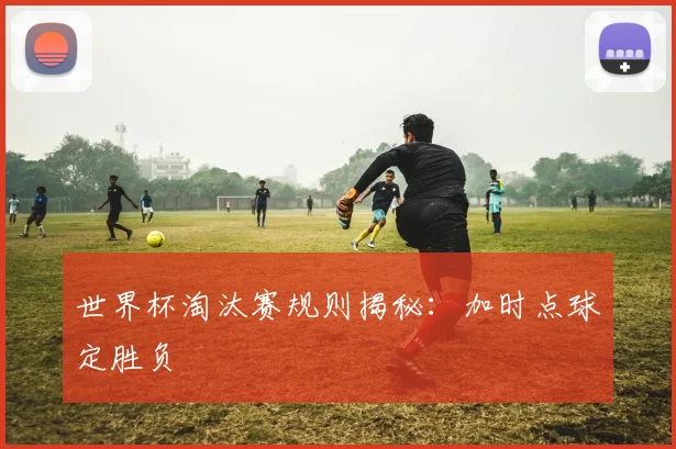 世界杯淘汰赛规则揭秘:加时点球定胜负
