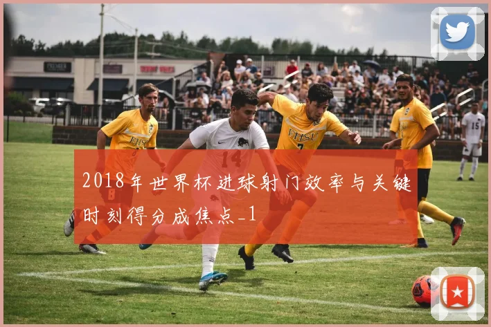 2018年世界杯进球射门效率与关键时刻得分成焦点_1