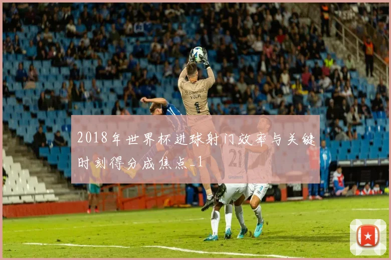 2018年世界杯进球射门效率与关键时刻得分成焦点_1