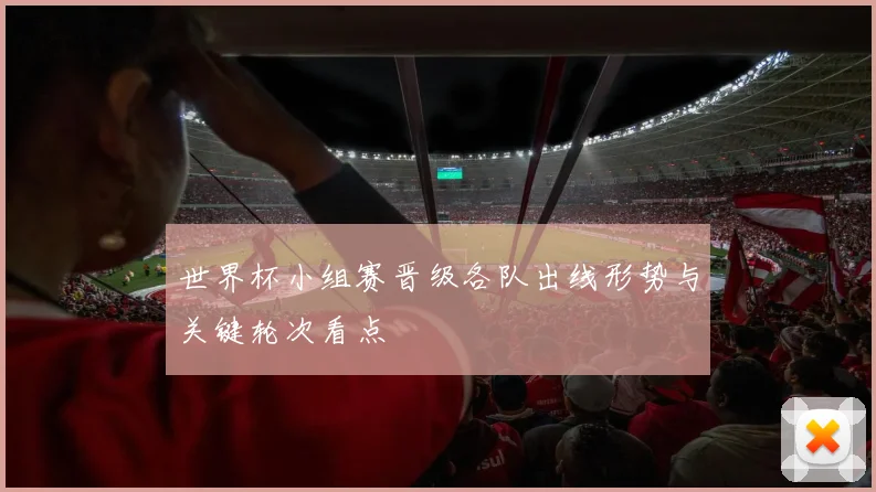 世界杯小组赛晋级各队出线形势与关键轮次看点