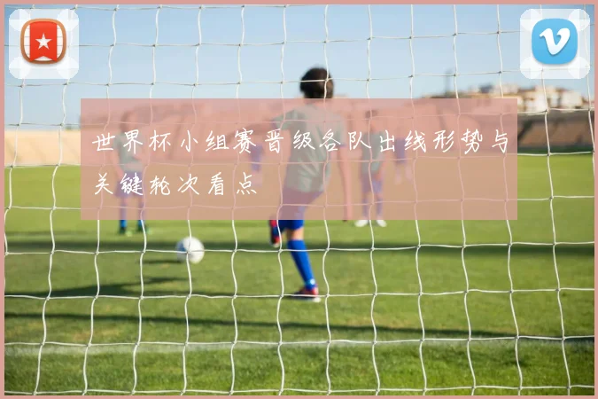 世界杯小组赛晋级各队出线形势与关键轮次看点