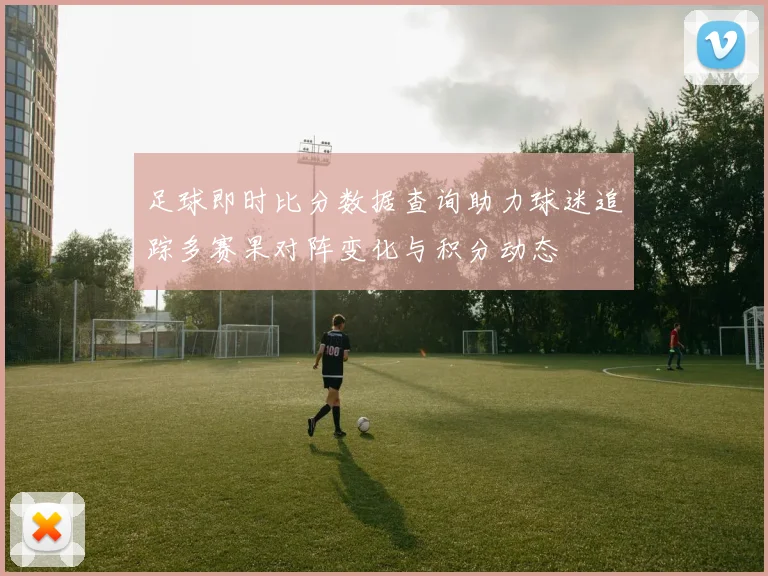 足球即时比分数据查询助力球迷追踪多赛果对阵变化与积分动态