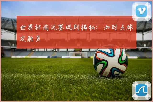 世界杯淘汰赛规则揭秘:加时点球定胜负