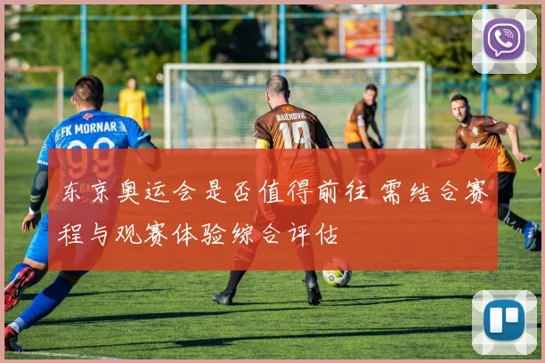 东京奥运会是否值得前往 需结合赛程与观赛体验综合评估