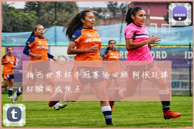 梅西世界杯夺冠赛场回顾 阿根廷捧杯瞬间成焦点