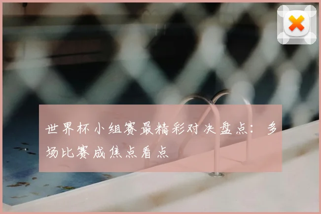 世界杯小组赛最精彩对决盘点：多场比赛成焦点看点