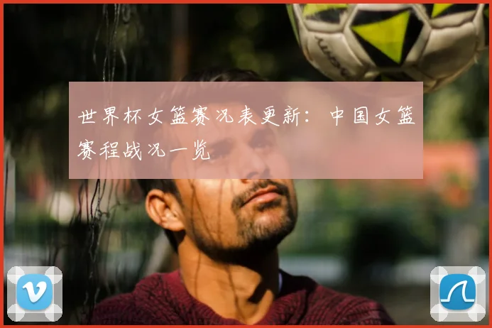 世界杯女篮赛况表更新：中国女篮赛程战况一览