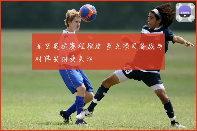 东京奥运赛程推进 重点项目备战与对阵安排受关注