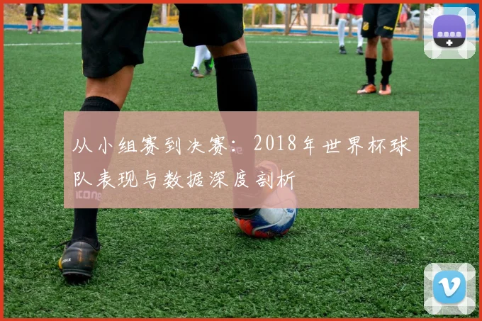从小组赛到决赛：2018年世界杯球队表现与数据深度剖析